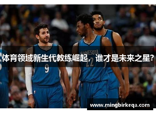体育领域新生代教练崛起，谁才是未来之星？